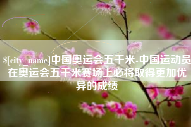 安宁中国奥运会五千米-中国运动员在奥运会五千米赛场上必将取得更加优异的成绩