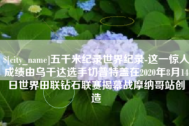 安宁五千米纪录世界纪录-这一惊人成绩由乌干达选手切普特盖在2020年8月14日世界田联钻石联赛揭幕战摩纳哥站创造