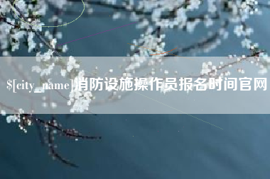 安宁消防设施操作员报名时间官网