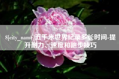 安宁五千米世界纪录多长时间-提升耐力、速度和跑步技巧