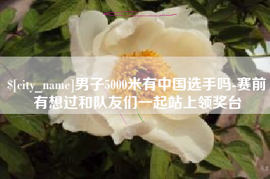 安宁男子5000米有中国选手吗-赛前有想过和队友们一起站上领奖台
