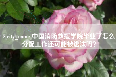 安宁中国消防救援学院毕业了怎么分配工作还可能被逃汰吗？