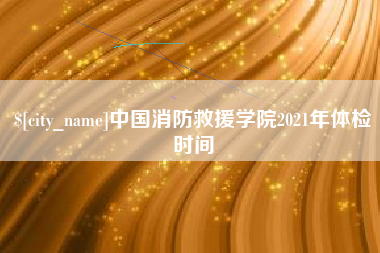 安宁中国消防救援学院2021年体检时间
