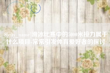 安宁滑冰比赛中的5000米接力属于什么项目-常常引发体育爱好者的探讨