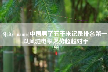 安宁中国男子五千米记录排名第一-以风驰电掣之势超越对手