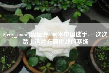 安宁奥运会5000米中国选手-一次次踏上这片充满挑战的赛场