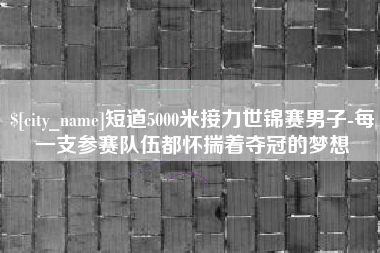 安宁短道5000米接力世锦赛男子-每一支参赛队伍都怀揣着夺冠的梦想