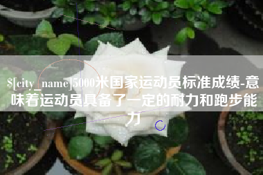 安宁5000米国家运动员标准成绩-意味着运动员具备了一定的耐力和跑步能力