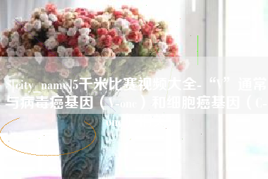 安宁5千米比赛视频大全-“V”通常与病毒癌基因（V-onc）和细胞癌基因（C-onc）相关