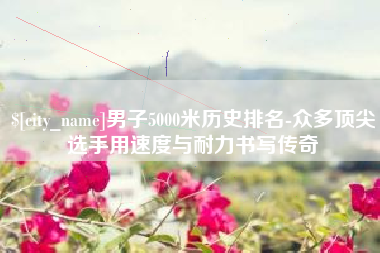 安宁男子5000米历史排名-众多顶尖选手用速度与耐力书写传奇