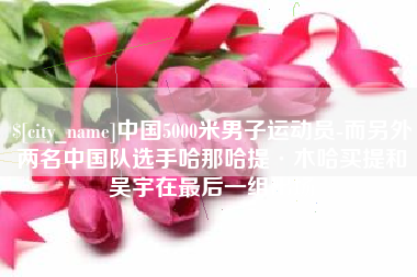 安宁中国5000米男子运动员-而另外两名中国队选手哈那哈提·木哈买提和吴宇在最后一组出场
