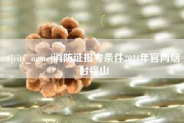 安宁消防证报考条件2024年官网烟台福山